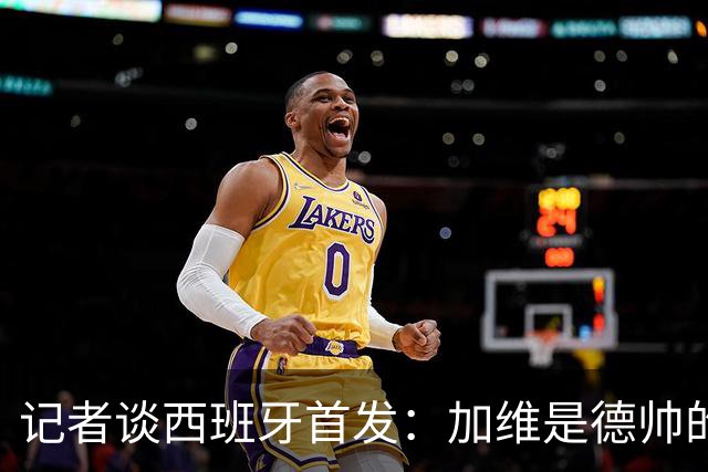记者谈西班牙首发：加维是德帅的阵眼；也宣布一开始就要踢出强度